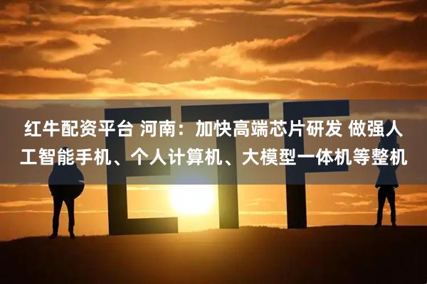 红牛配资平台 河南：加快高端芯片研发 做强人工智能手机、个人计算机、大模型一体机等整机