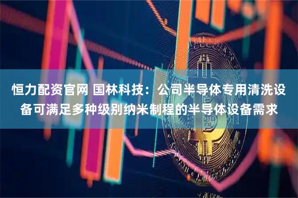 恒力配资官网 国林科技：公司半导体专用清洗设备可满足多种级别纳米制程的半导体设备需求