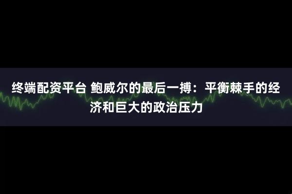 终端配资平台 鲍威尔的最后一搏：平衡棘手的经济和巨大的政治压力