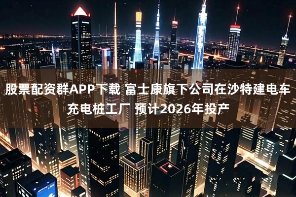 股票配资群APP下载 富士康旗下公司在沙特建电车充电桩工厂 预计2026年投产