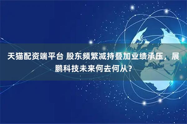 天猫配资端平台 股东频繁减持叠加业绩承压，展鹏科技未来何去何从？