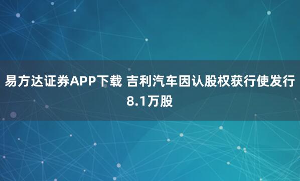 易方达证券APP下载 吉利汽车因认股权获行使发行8.1万股