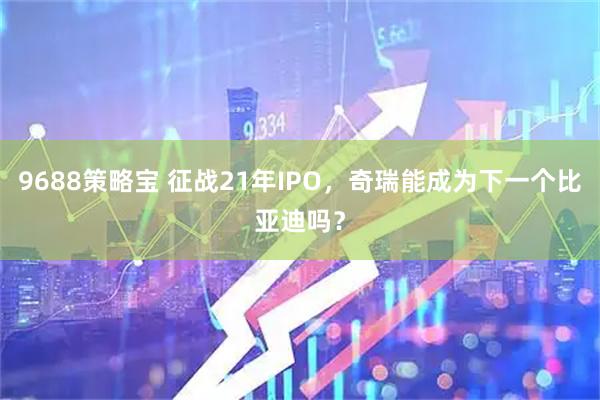 9688策略宝 征战21年IPO，奇瑞能成为下一个比亚迪吗？
