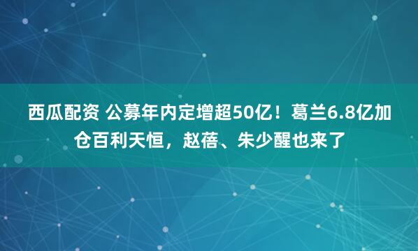 西瓜配资 公募年内定增超50亿！葛兰6.8亿加仓百利天恒，赵蓓、朱少醒也来了