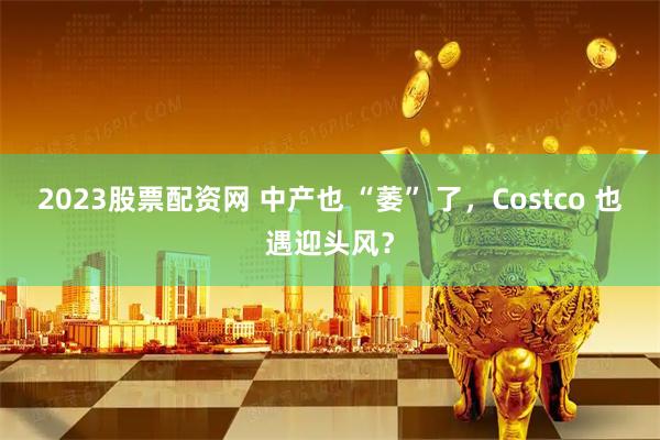 2023股票配资网 中产也 “萎” 了，Costco 也遇迎头风？