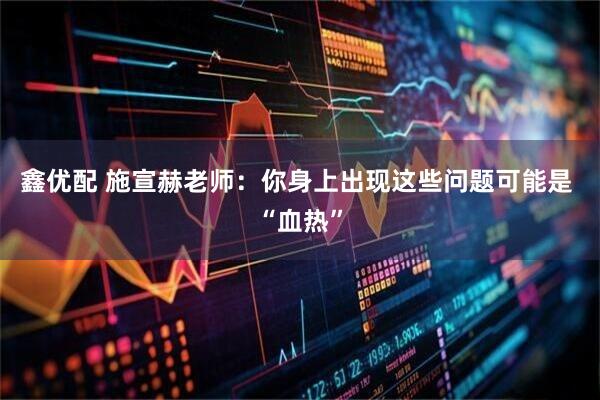 鑫优配 施宣赫老师:你身上出现这些问题可能是 “血热”