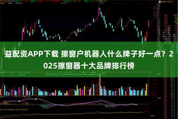 益配资APP下载 擦窗户机器人什么牌子好一点？2025擦窗器十大品牌排行榜