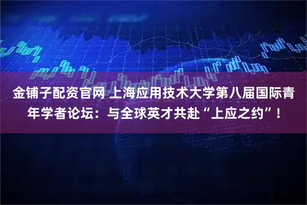 金铺子配资官网 上海应用技术大学第八届国际青年学者论坛：与全球英才共赴“上应之约”！