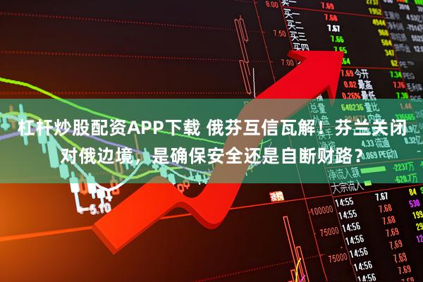 杠杆炒股配资APP下载 俄芬互信瓦解！芬兰关闭对俄边境，是确保安全还是自断财路？