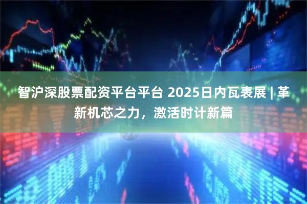 智沪深股票配资平台平台 2025日内瓦表展 | 革新机芯之力,激活时计新篇