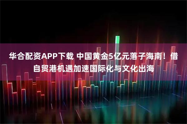 华合配资APP下载 中国黄金5亿元落子海南!借自贸港机遇加速国际化与文化出海