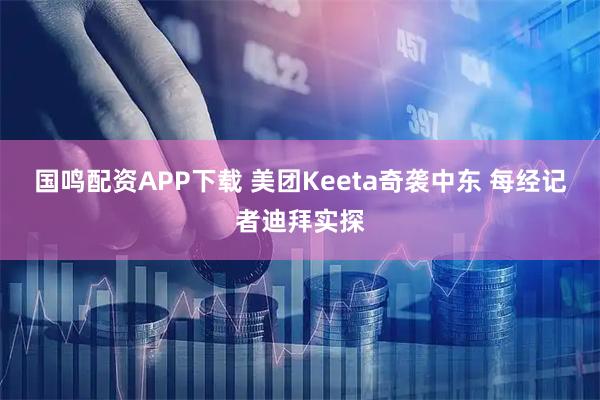 国鸣配资APP下载 美团Keeta奇袭中东 每经记者迪拜实探