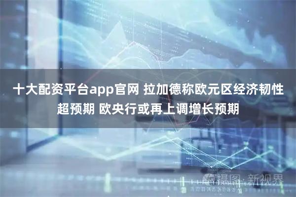十大配资平台app官网 拉加德称欧元区经济韧性超预期 欧央行或再上调增长预期
