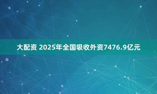 大配资 2025年全国吸收外资7476.9亿元