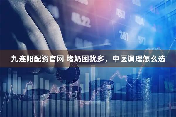 九连阳配资官网 堵奶困扰多，中医调理怎么选