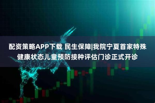 配资策略APP下载 民生保障|我院宁夏首家特殊健康状态儿童预防接种评估门诊正式开诊