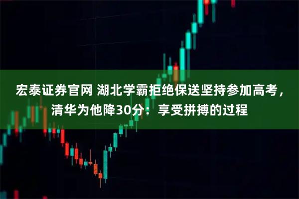 宏泰证券官网 湖北学霸拒绝保送坚持参加高考，清华为他降30分：享受拼搏的过程