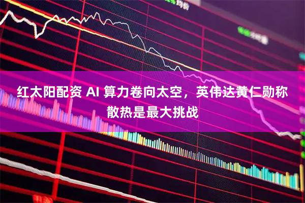 红太阳配资 AI 算力卷向太空，英伟达黄仁勋称散热是最大挑战