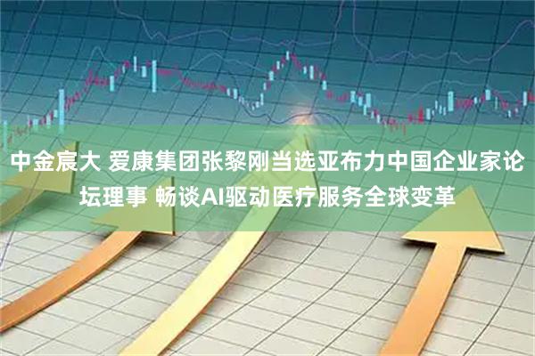 中金宸大 爱康集团张黎刚当选亚布力中国企业家论坛理事 畅谈AI驱动医疗服务全球变革