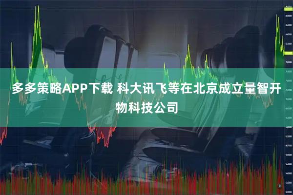 多多策略APP下载 科大讯飞等在北京成立量智开物科技公司