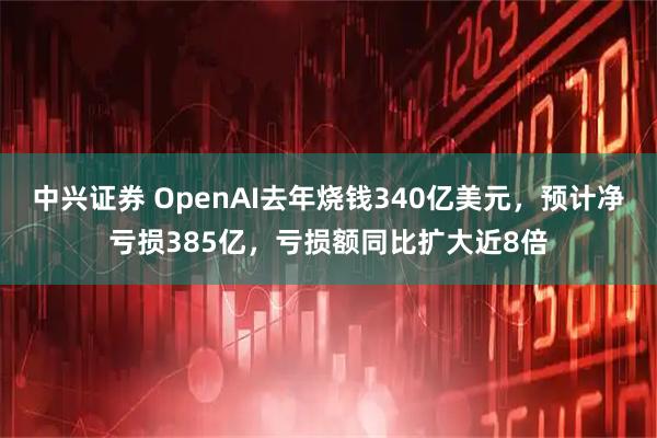 中兴证券 OpenAI去年烧钱340亿美元，预计净亏损385亿，亏损额同比扩大近8倍