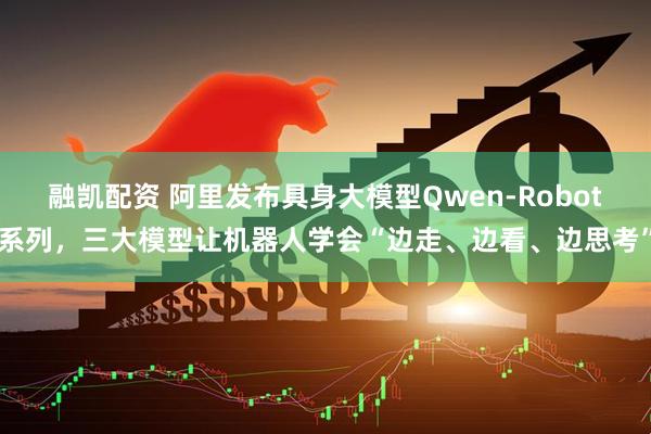 融凯配资 阿里发布具身大模型Qwen-Robot系列，三大模型让机器人学会“边走、边看、边思考”