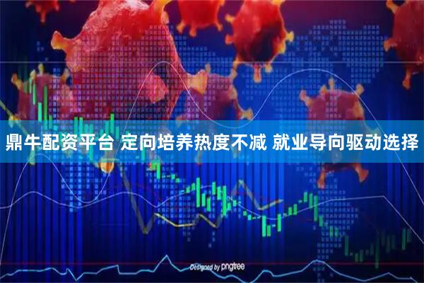 鼎牛配资平台 定向培养热度不减 就业导向驱动选择
