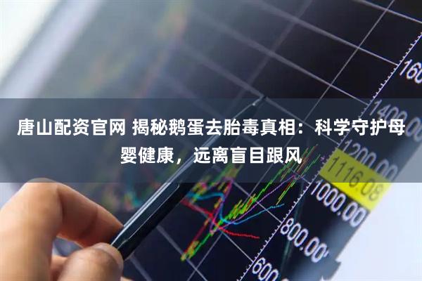 唐山配资官网 揭秘鹅蛋去胎毒真相：科学守护母婴健康，远离盲目跟风