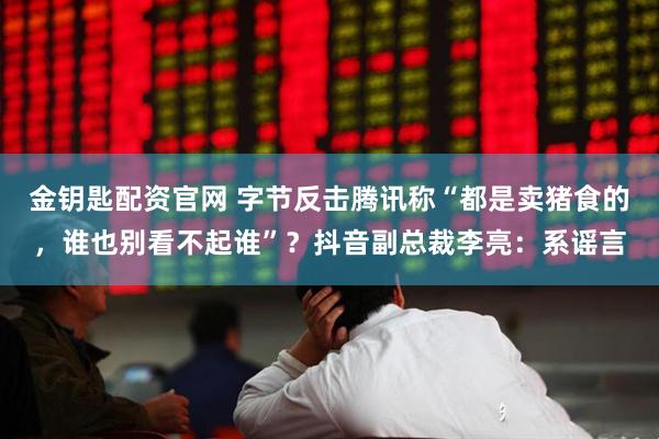 金钥匙配资官网 字节反击腾讯称“都是卖猪食的，谁也别看不起谁”？抖音副总裁李亮：系谣言