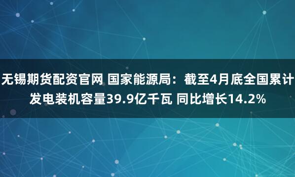 无锡期货配资官网 国家能源局：截至4月底全国累计发电装机容量39.9亿千瓦 同比增长14.2%