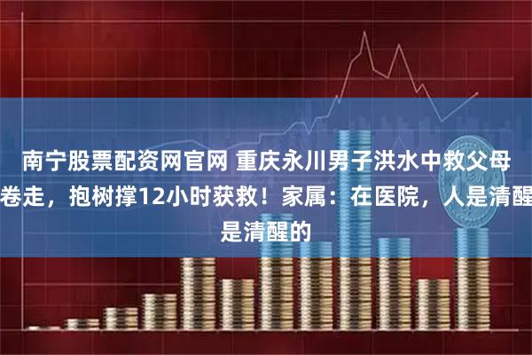 南宁股票配资网官网 重庆永川男子洪水中救父母被卷走，抱树撑12小时获救！家属：在医院，人是清醒的